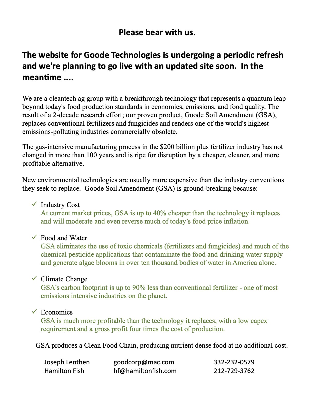 Please bear with us. The website for Goode Technologies is undergoing a periodic refresh and we're planning to go live with an updated site soon. In the meantime....We are a cleantech ag group with a breakthrough technology that represents a quantum leap beyond today's food production standards in economics, emissions, and food quality. The result of a 2-decade research effort; our proven product, Goode Soil Amendment (GSA), replaces conventional fertilizers and fungicides and renders one of the world's highest emissions-polluting industries commercially obsolete. The gas-intensive manufacturing process in the $200 billion plus fertilizer industry has not changed in more than 100 years and is ripe for disruption by a cheaper, cleaner, and more profitable alternative.